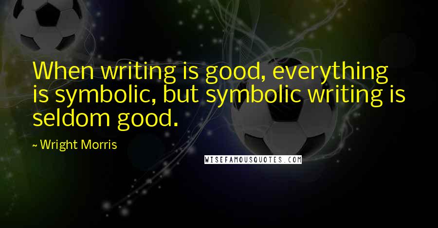 Wright Morris Quotes: When writing is good, everything is symbolic, but symbolic writing is seldom good.