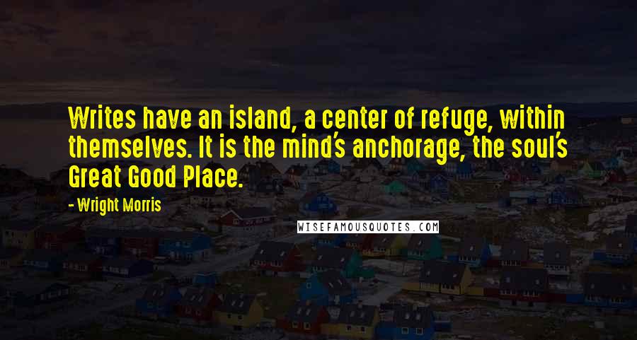 Wright Morris Quotes: Writes have an island, a center of refuge, within themselves. It is the mind's anchorage, the soul's Great Good Place.