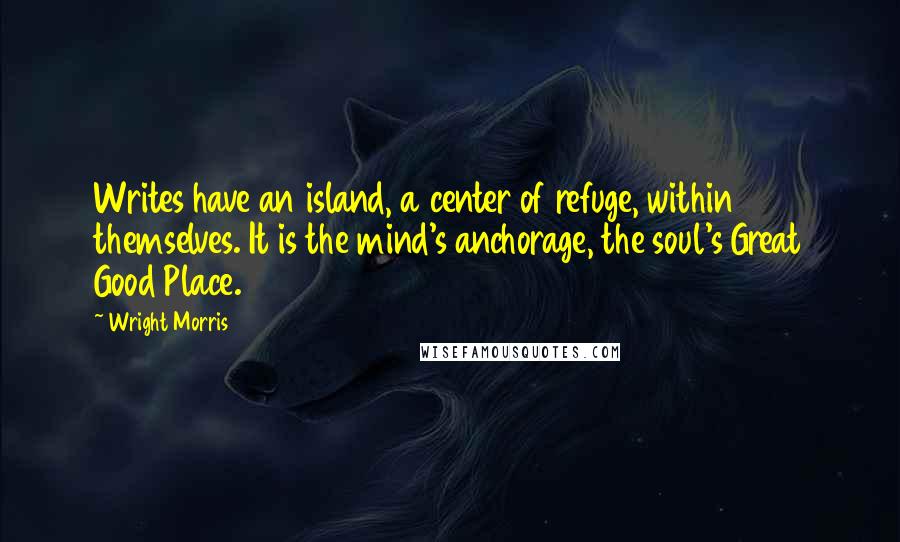 Wright Morris Quotes: Writes have an island, a center of refuge, within themselves. It is the mind's anchorage, the soul's Great Good Place.