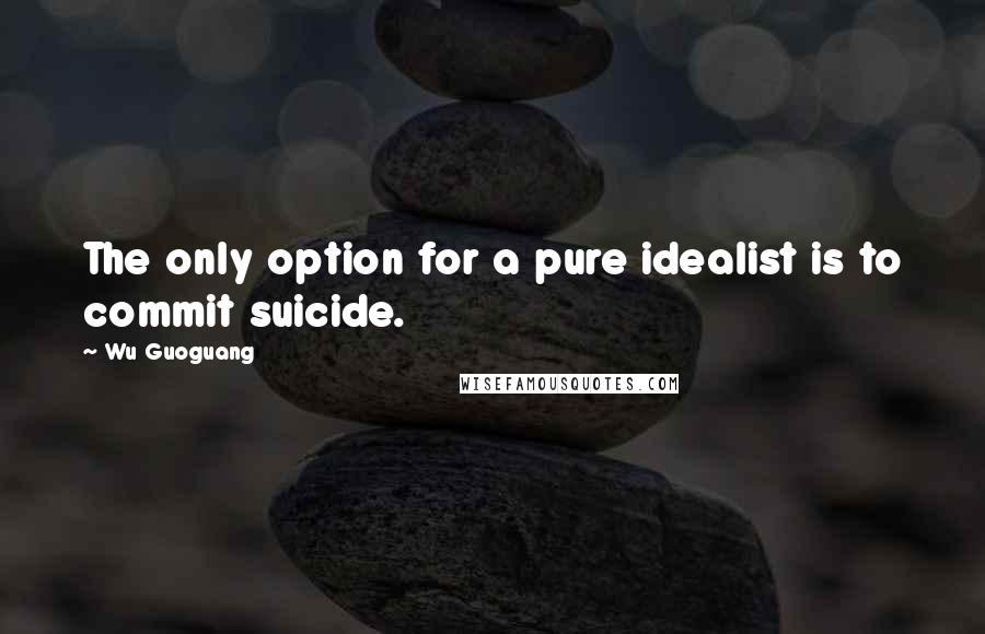 Wu Guoguang Quotes: The only option for a pure idealist is to commit suicide.