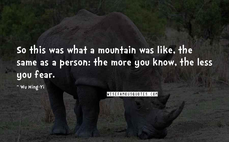 Wu Ming-Yi Quotes: So this was what a mountain was like, the same as a person: the more you know, the less you fear.