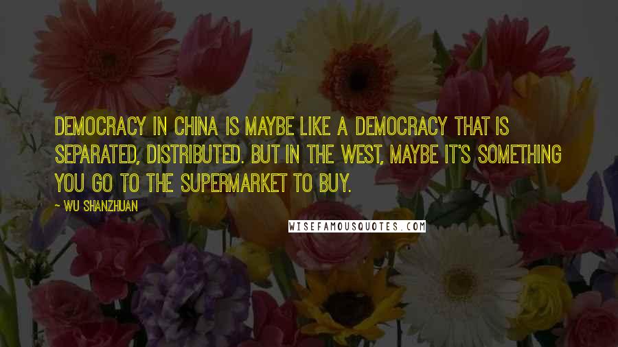 Wu Shanzhuan Quotes: Democracy in China is maybe like a democracy that is separated, distributed. But in the West, maybe it's something you go to the supermarket to buy.