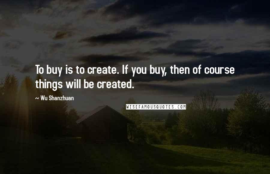 Wu Shanzhuan Quotes: To buy is to create. If you buy, then of course things will be created.