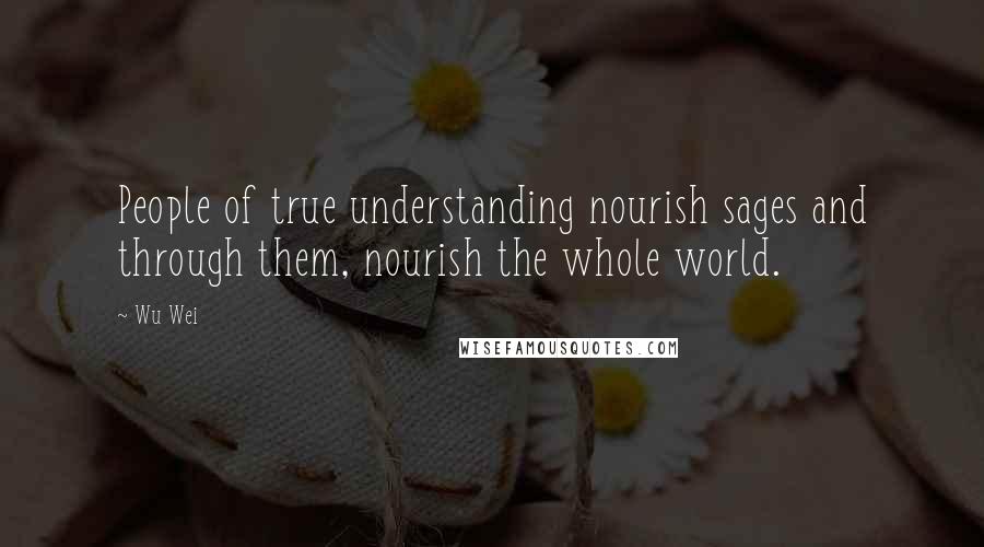 Wu Wei Quotes: People of true understanding nourish sages and through them, nourish the whole world.