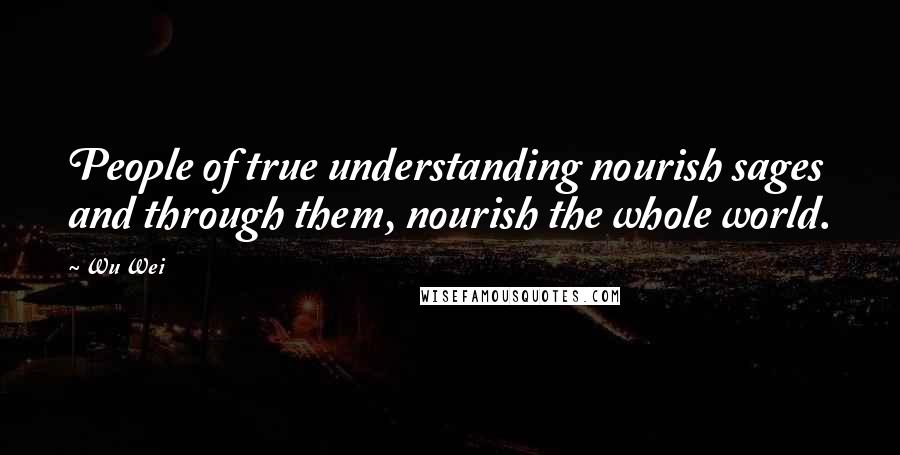 Wu Wei Quotes: People of true understanding nourish sages and through them, nourish the whole world.