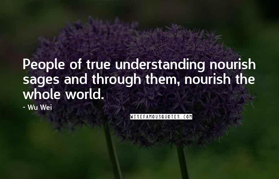 Wu Wei Quotes: People of true understanding nourish sages and through them, nourish the whole world.