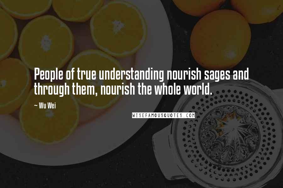 Wu Wei Quotes: People of true understanding nourish sages and through them, nourish the whole world.