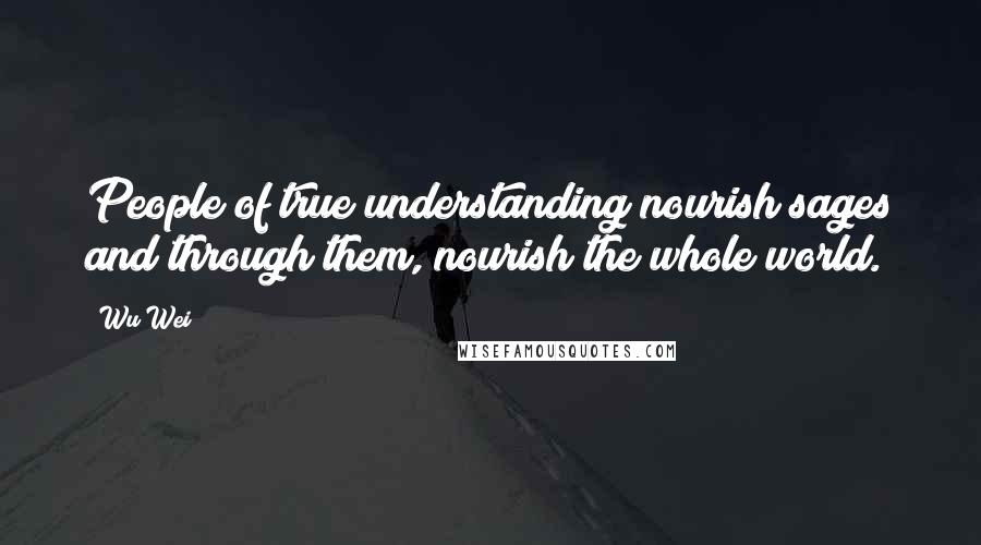 Wu Wei Quotes: People of true understanding nourish sages and through them, nourish the whole world.