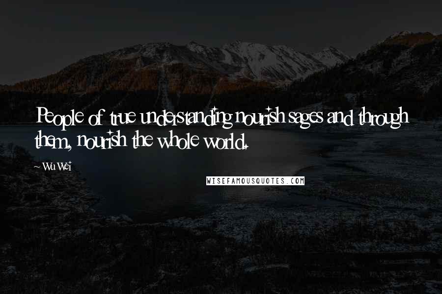 Wu Wei Quotes: People of true understanding nourish sages and through them, nourish the whole world.