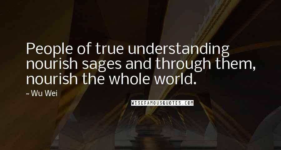 Wu Wei Quotes: People of true understanding nourish sages and through them, nourish the whole world.