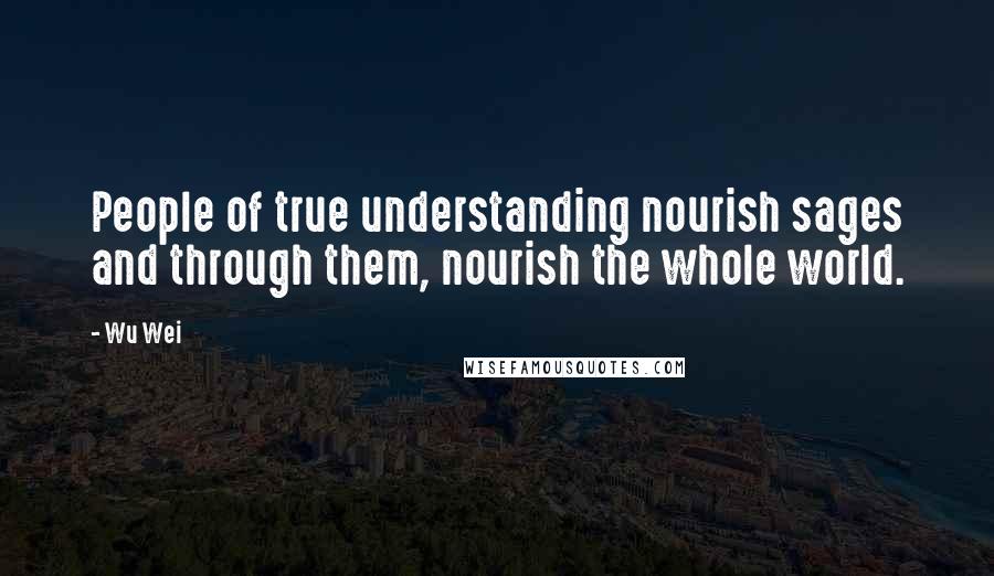 Wu Wei Quotes: People of true understanding nourish sages and through them, nourish the whole world.