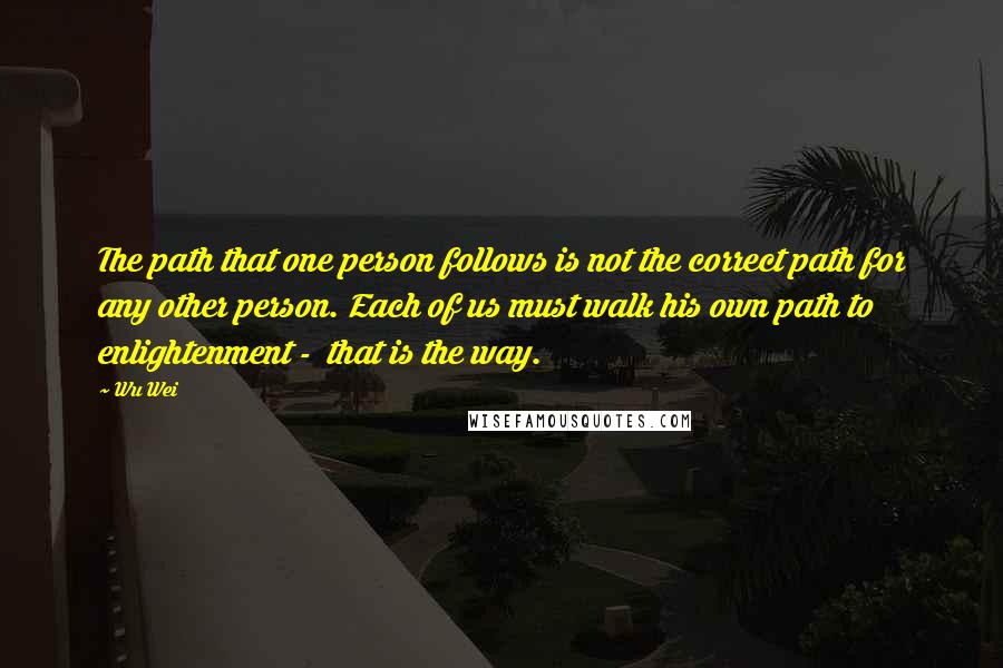 Wu Wei Quotes: The path that one person follows is not the correct path for any other person. Each of us must walk his own path to enlightenment -  that is the way.