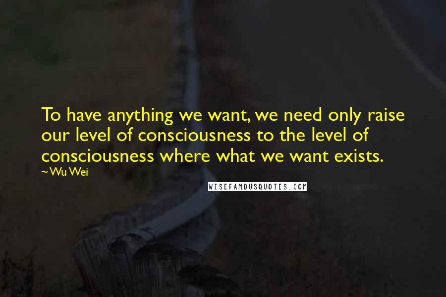 Wu Wei Quotes: To have anything we want, we need only raise our level of consciousness to the level of consciousness where what we want exists.