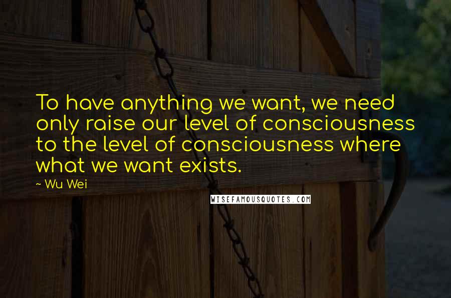 Wu Wei Quotes: To have anything we want, we need only raise our level of consciousness to the level of consciousness where what we want exists.