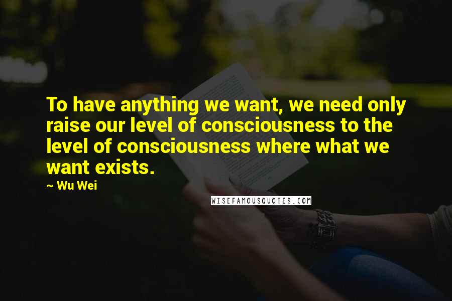 Wu Wei Quotes: To have anything we want, we need only raise our level of consciousness to the level of consciousness where what we want exists.