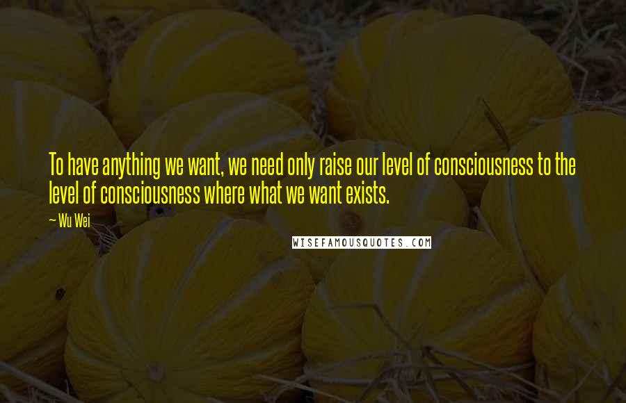 Wu Wei Quotes: To have anything we want, we need only raise our level of consciousness to the level of consciousness where what we want exists.