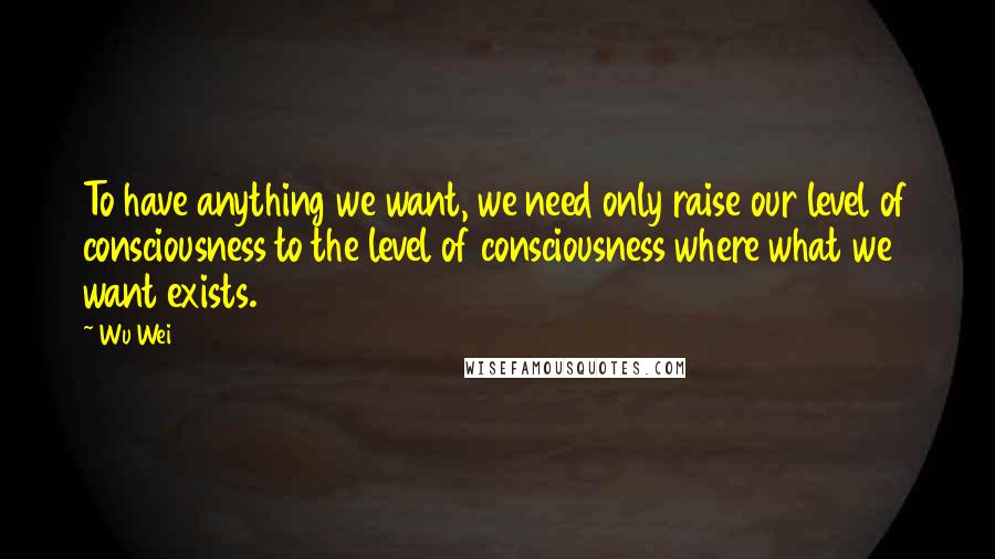 Wu Wei Quotes: To have anything we want, we need only raise our level of consciousness to the level of consciousness where what we want exists.