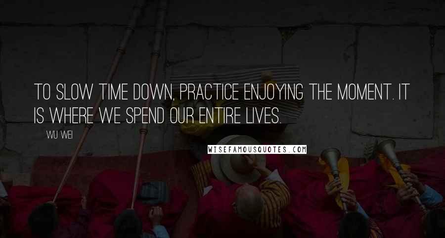 Wu Wei Quotes: To slow time down, practice enjoying the moment. It is where we spend our entire lives.