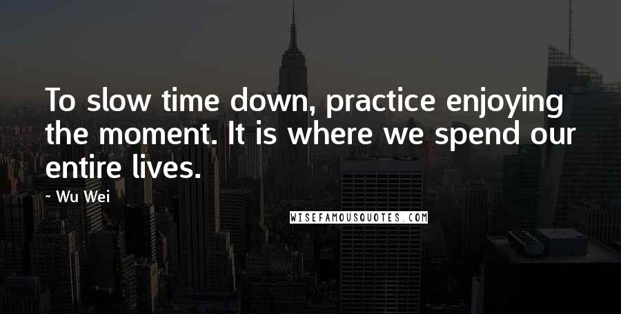 Wu Wei Quotes: To slow time down, practice enjoying the moment. It is where we spend our entire lives.