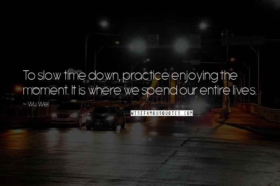 Wu Wei Quotes: To slow time down, practice enjoying the moment. It is where we spend our entire lives.