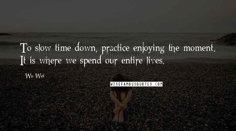 Wu Wei Quotes: To slow time down, practice enjoying the moment. It is where we spend our entire lives.