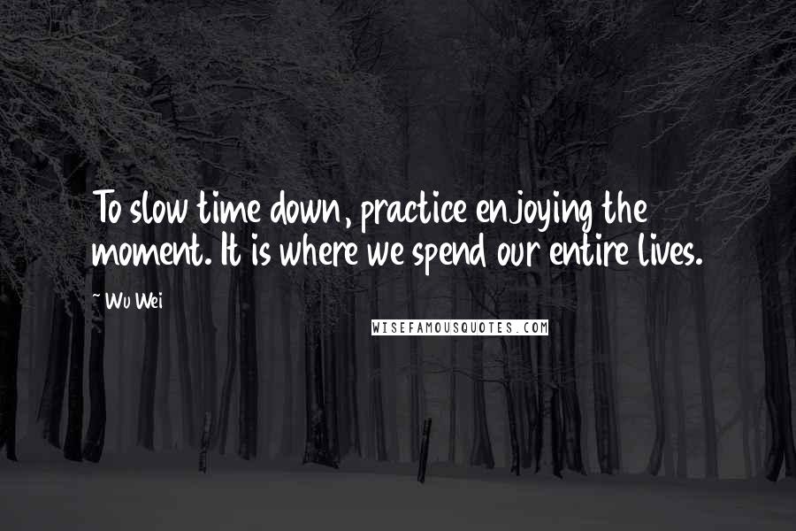 Wu Wei Quotes: To slow time down, practice enjoying the moment. It is where we spend our entire lives.