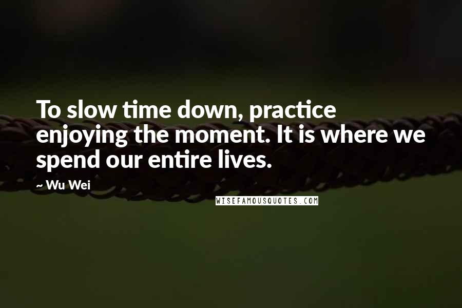 Wu Wei Quotes: To slow time down, practice enjoying the moment. It is where we spend our entire lives.