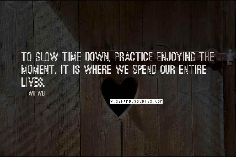 Wu Wei Quotes: To slow time down, practice enjoying the moment. It is where we spend our entire lives.