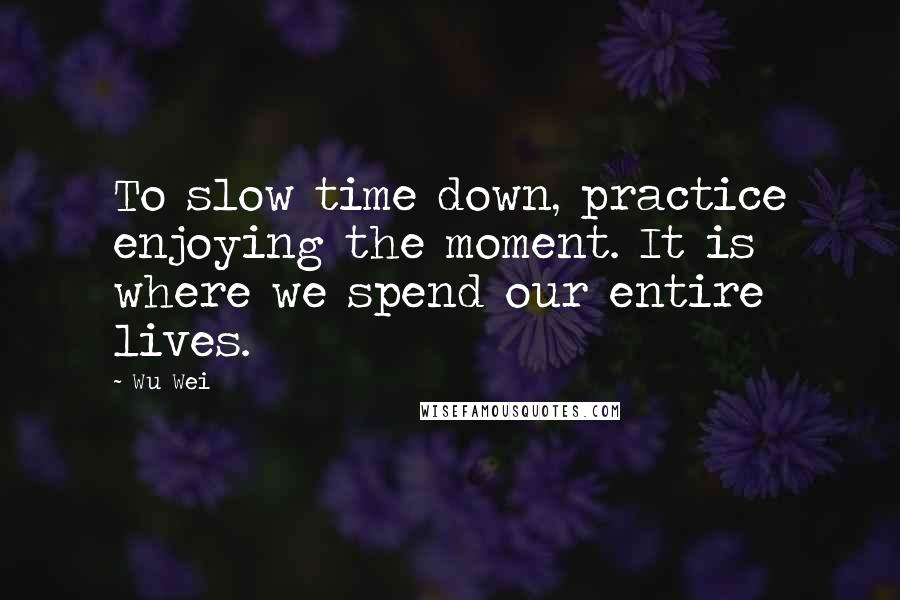 Wu Wei Quotes: To slow time down, practice enjoying the moment. It is where we spend our entire lives.