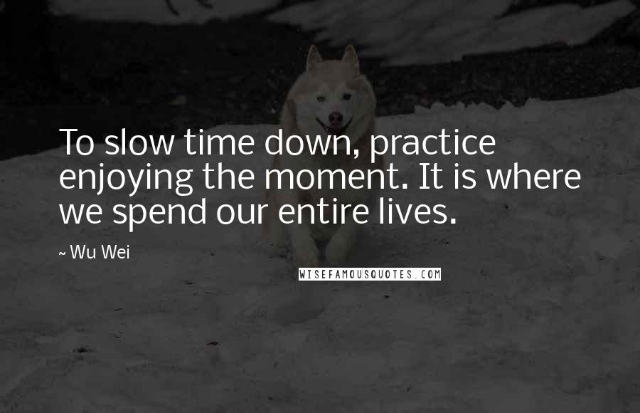 Wu Wei Quotes: To slow time down, practice enjoying the moment. It is where we spend our entire lives.