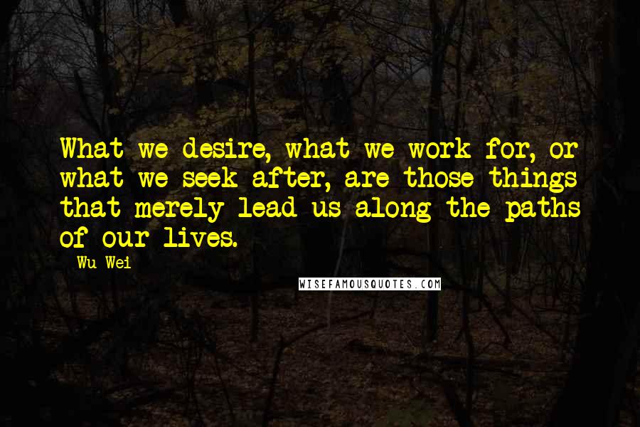 Wu Wei Quotes: What we desire, what we work for, or what we seek after, are those things that merely lead us along the paths of our lives.