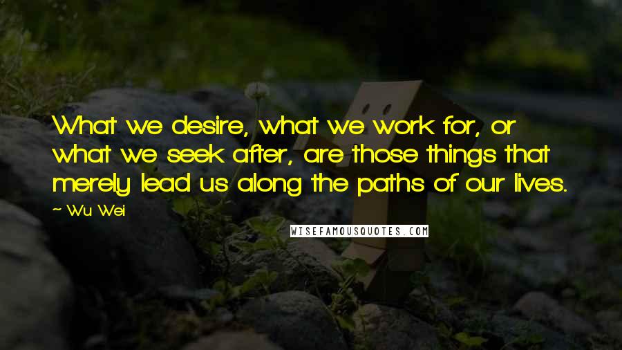 Wu Wei Quotes: What we desire, what we work for, or what we seek after, are those things that merely lead us along the paths of our lives.