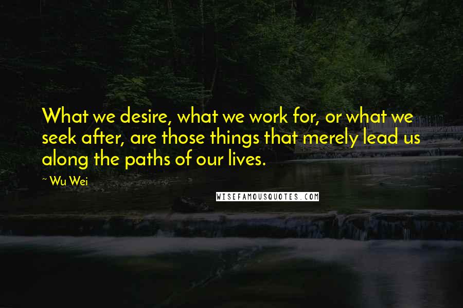 Wu Wei Quotes: What we desire, what we work for, or what we seek after, are those things that merely lead us along the paths of our lives.