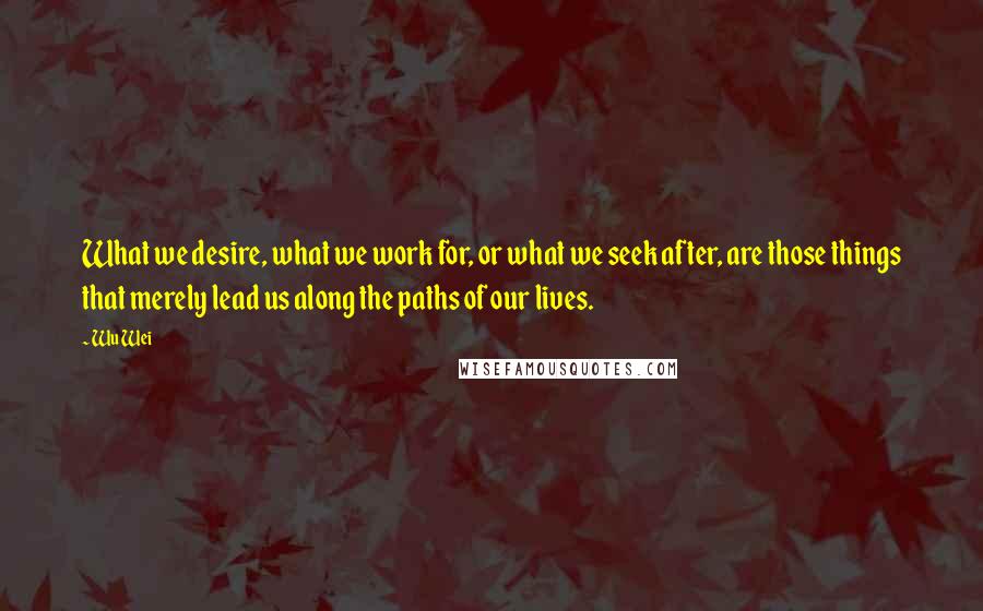 Wu Wei Quotes: What we desire, what we work for, or what we seek after, are those things that merely lead us along the paths of our lives.