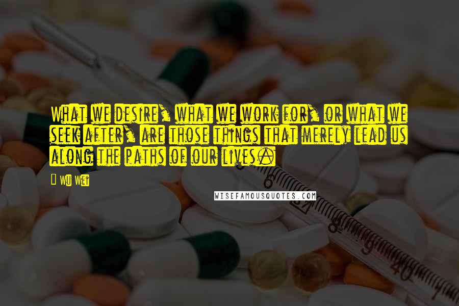 Wu Wei Quotes: What we desire, what we work for, or what we seek after, are those things that merely lead us along the paths of our lives.