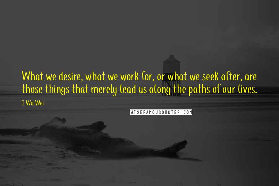 Wu Wei Quotes: What we desire, what we work for, or what we seek after, are those things that merely lead us along the paths of our lives.