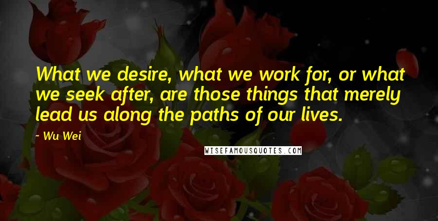 Wu Wei Quotes: What we desire, what we work for, or what we seek after, are those things that merely lead us along the paths of our lives.