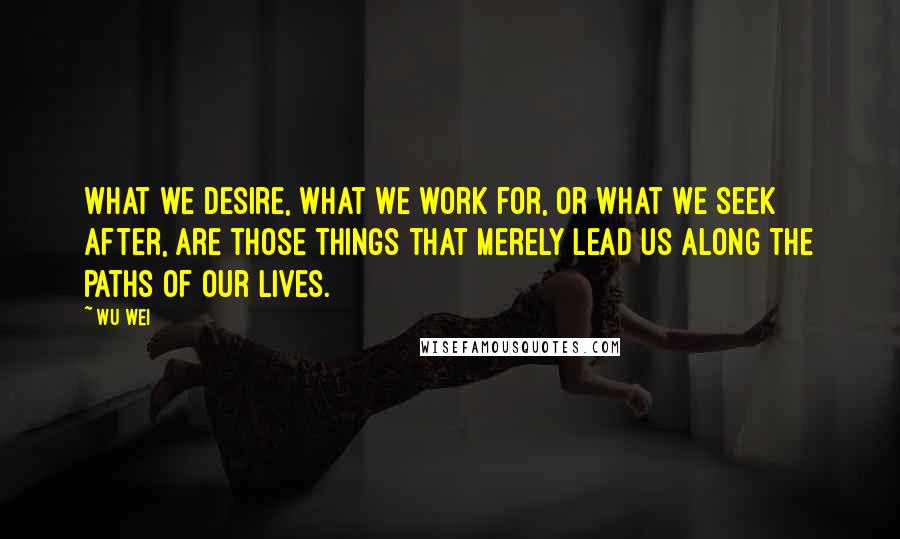 Wu Wei Quotes: What we desire, what we work for, or what we seek after, are those things that merely lead us along the paths of our lives.