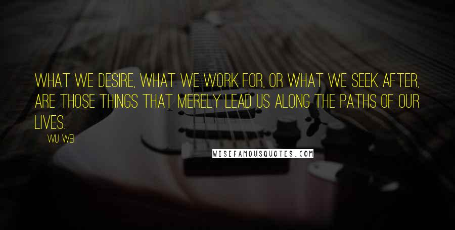 Wu Wei Quotes: What we desire, what we work for, or what we seek after, are those things that merely lead us along the paths of our lives.