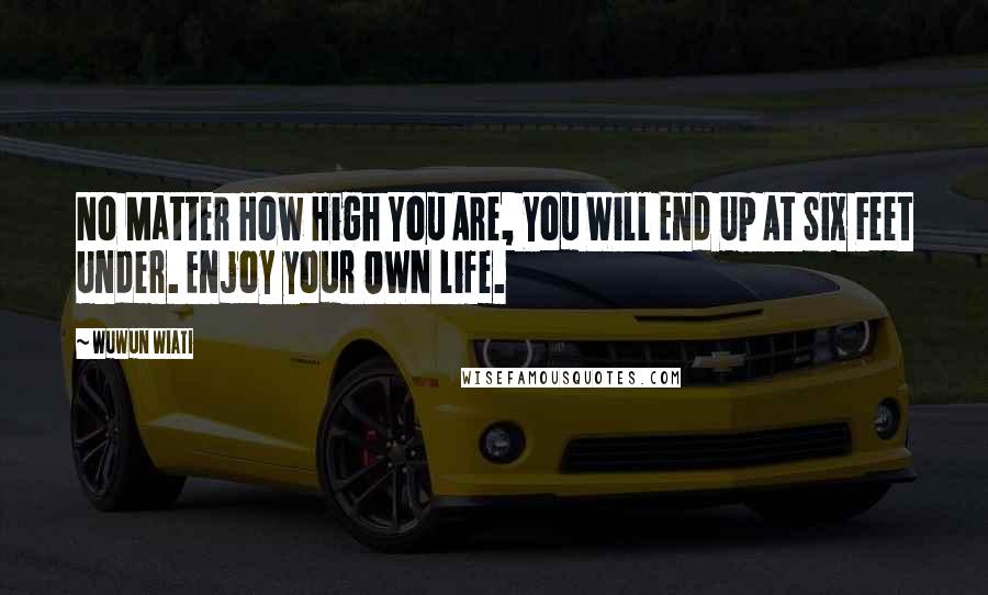 Wuwun Wiati Quotes: No Matter How High You Are, You Will End Up At Six Feet Under. Enjoy your OWN life.