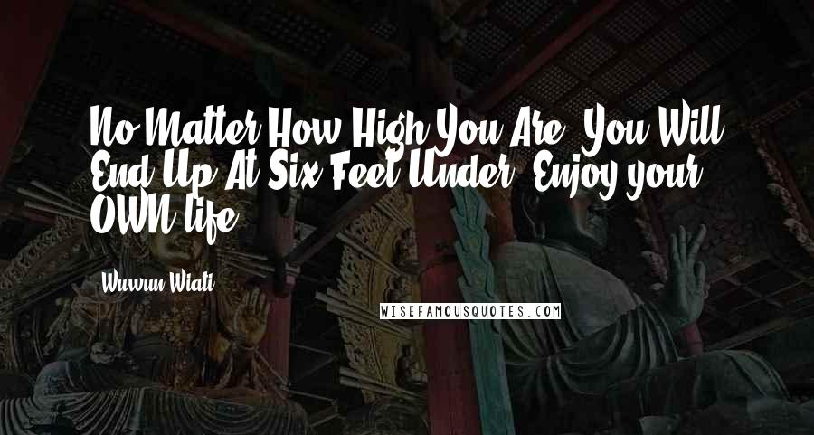 Wuwun Wiati Quotes: No Matter How High You Are, You Will End Up At Six Feet Under. Enjoy your OWN life.
