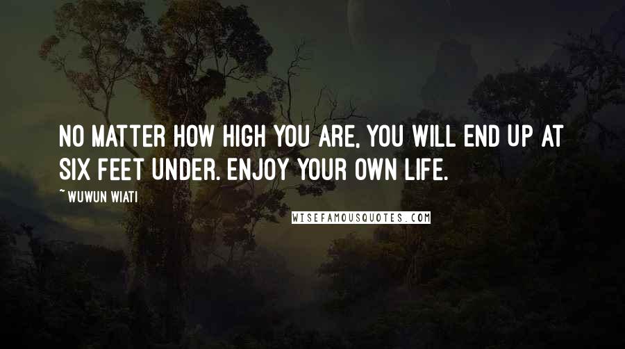 Wuwun Wiati Quotes: No Matter How High You Are, You Will End Up At Six Feet Under. Enjoy your OWN life.