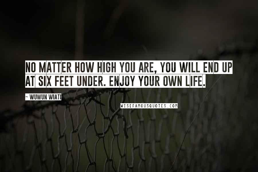 Wuwun Wiati Quotes: No Matter How High You Are, You Will End Up At Six Feet Under. Enjoy your OWN life.