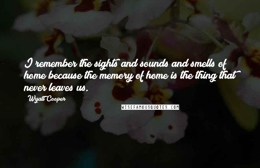 Wyatt Cooper Quotes: I remember the sights and sounds and smells of home because the memory of home is the thing that never leaves us.