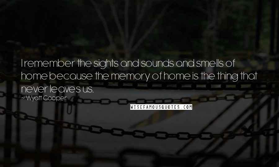 Wyatt Cooper Quotes: I remember the sights and sounds and smells of home because the memory of home is the thing that never leaves us.