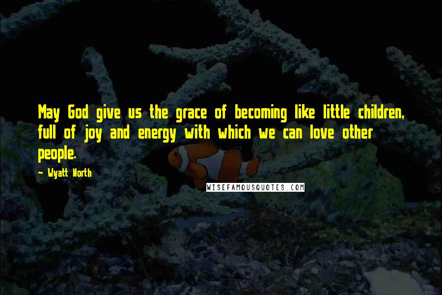 Wyatt North Quotes: May God give us the grace of becoming like little children, full of joy and energy with which we can love other people.