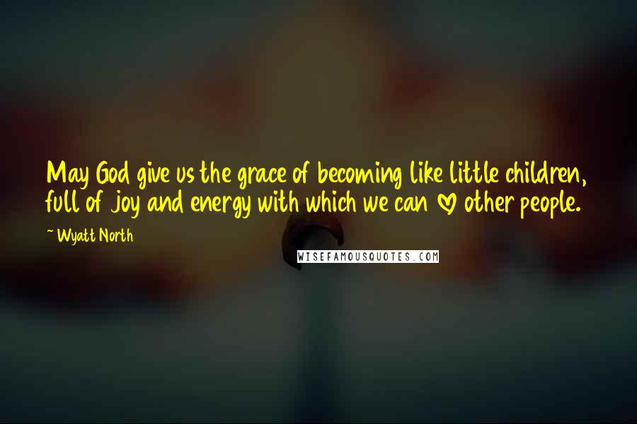 Wyatt North Quotes: May God give us the grace of becoming like little children, full of joy and energy with which we can love other people.