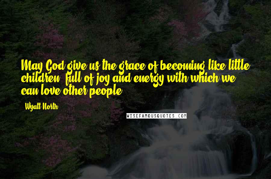 Wyatt North Quotes: May God give us the grace of becoming like little children, full of joy and energy with which we can love other people.