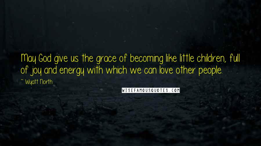 Wyatt North Quotes: May God give us the grace of becoming like little children, full of joy and energy with which we can love other people.