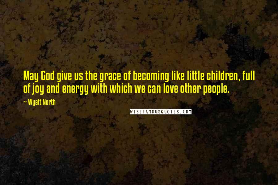 Wyatt North Quotes: May God give us the grace of becoming like little children, full of joy and energy with which we can love other people.